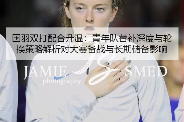 国羽双打配合升温：青年队替补深度与轮换策略解析对大赛备战与长期储备影响